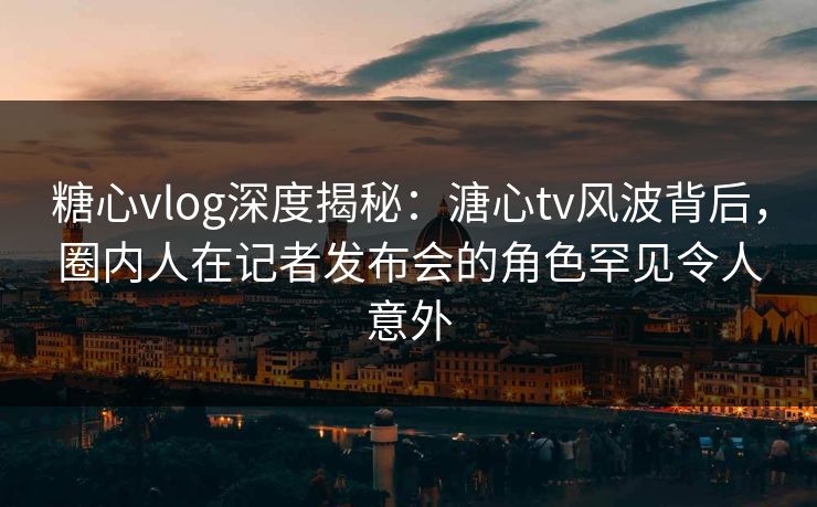 糖心vlog深度揭秘：溏心tv风波背后，圈内人在记者发布会的角色罕见令人意外
