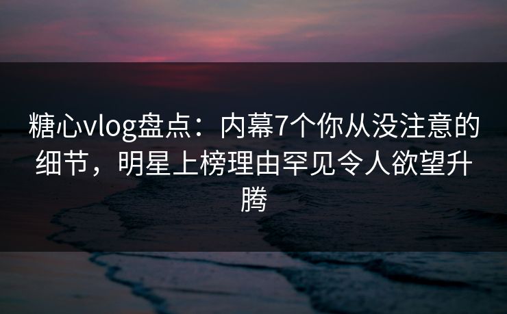 糖心vlog盘点：内幕7个你从没注意的细节，明星上榜理由罕见令人欲望升腾