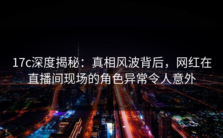 17c深度揭秘:真相风波背后,网红在直播间现场的角色异常令人意外 17c深度揭秘:真相风波背后,网红在直播间现场的角色异常令人意外