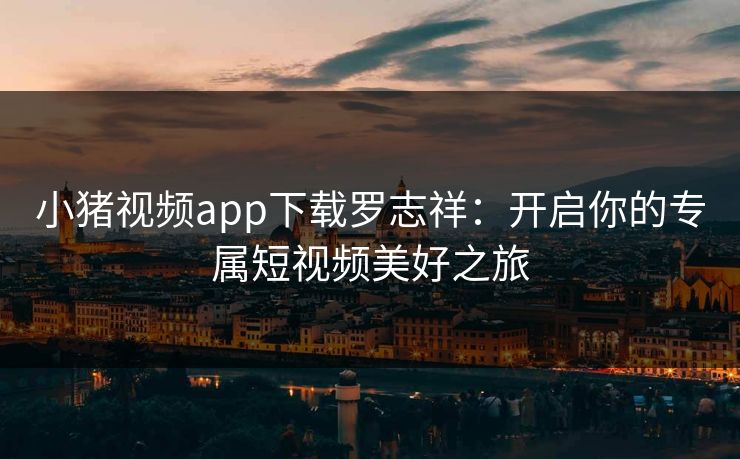 小猪视频app下载罗志祥:开启你的专属短视频美好之旅 小猪视频app下载罗志祥:开启你的专属短视频美好之旅