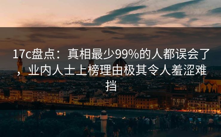 17c盘点：真相最少99%的人都误会了，业内人士上榜理由极其令人羞涩难挡