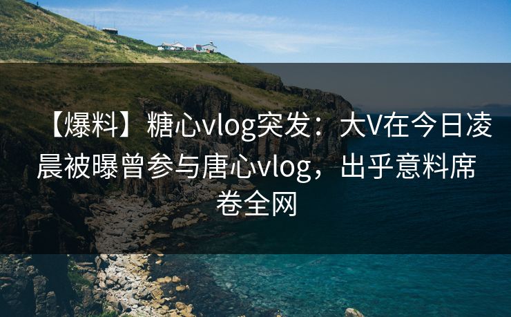 【爆料】糖心vlog突发：大V在今日凌晨被曝曾参与唐心vlog，出乎意料席卷全网