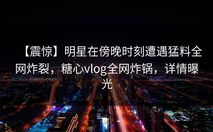 【震惊】明星在傍晚时刻遭遇猛料全网炸裂，糖心vlog全网炸锅，详情曝光