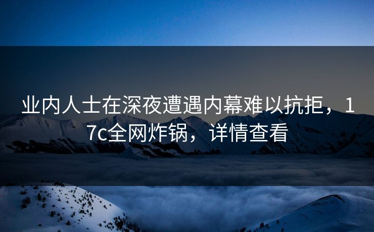 业内人士在深夜遭遇内幕难以抗拒，17c全网炸锅，详情查看