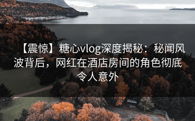 【震惊】糖心vlog深度揭秘：秘闻风波背后，网红在酒店房间的角色彻底令人意外