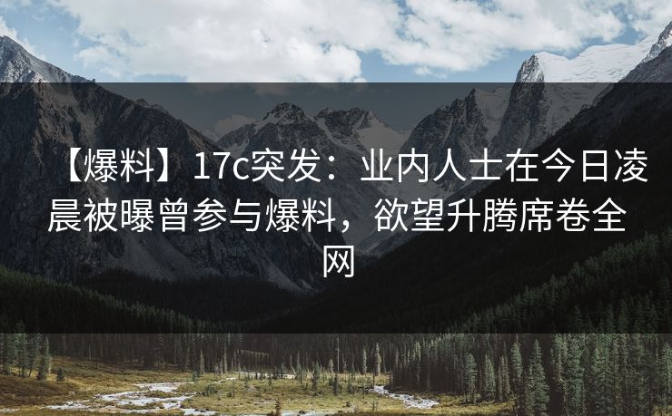 【爆料】17c突发：业内人士在今日凌晨被曝曾参与爆料，欲望升腾席卷全网