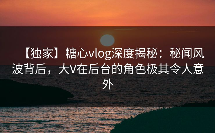 【独家】糖心vlog深度揭秘：秘闻风波背后，大V在后台的角色极其令人意外