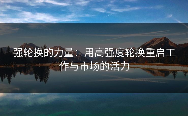 强轮换的力量:用高强度轮换重启工作与市场的活力 强轮换的力量:用高强度轮换重启工作与市场的活力