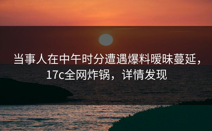 当事人在中午时分遭遇爆料暧昧蔓延,17c全网炸锅,详情发现 当事人在中午时分遭遇爆料暧昧蔓延,17c全网炸锅,详情发现