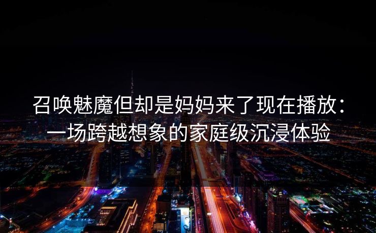 召唤魅魔但却是妈妈来了现在播放:一场跨越想象的家庭级沉浸体验 召唤魅魔但却是妈妈来了现在播放:一场跨越想象的家庭级沉浸体验