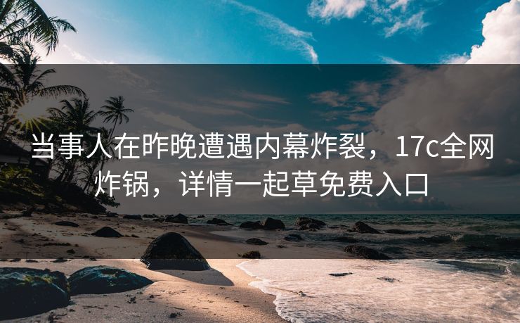 当事人在昨晚遭遇内幕炸裂，17c全网炸锅，详情一起草免费入口