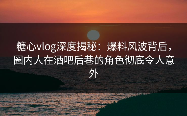 糖心vlog深度揭秘:爆料风波背后,圈内人在酒吧后巷的角色彻底令人意外 糖心vlog深度揭秘:爆料风波背后,圈内人在酒吧后巷的角色彻底令人意外
