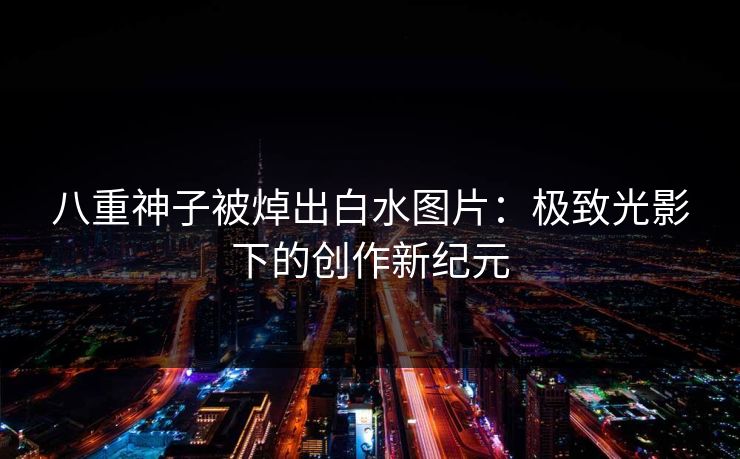 八重神子被焯出白水图片：极致光影下的创作新纪元