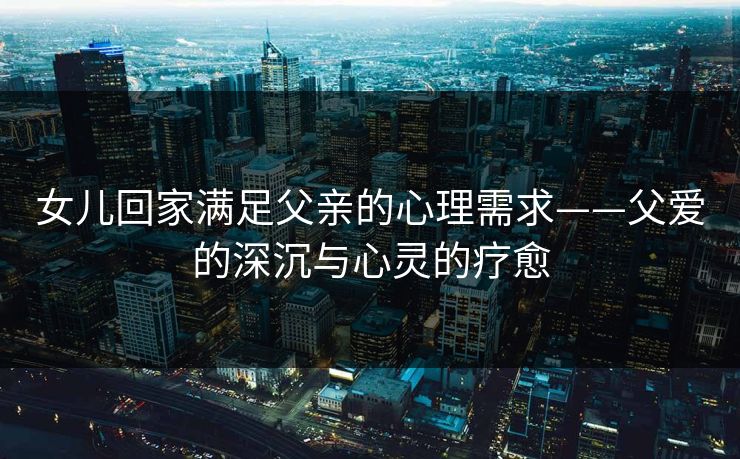 女儿回家满足父亲的心理需求——父爱的深沉与心灵的疗愈 女儿回家满足父亲的心理需求——父爱的深沉与心灵的疗愈