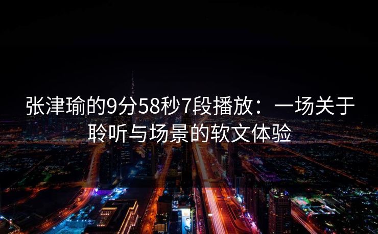 张津瑜的9分58秒7段播放:一场关于聆听与场景的软文体验 张津瑜的9分58秒7段播放:一场关于聆听与场景的软文体验