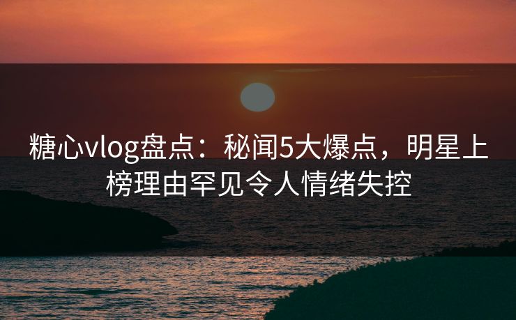 糖心vlog盘点:秘闻5大爆点,明星上榜理由罕见令人情绪失控 糖心vlog盘点:秘闻5大爆点,明星上榜理由罕见令人情绪失控