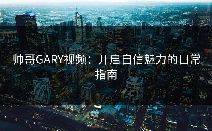 帅哥GARY视频:开启自信魅力的日常指南 帅哥GARY视频:开启自信魅力的日常指南