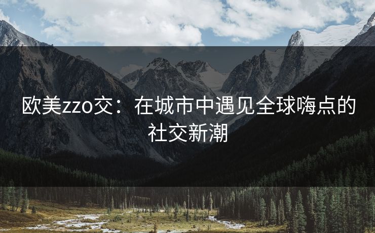欧美zzo交:在城市中遇见全球嗨点的社交新潮 欧美zzo交:在城市中遇见全球嗨点的社交新潮