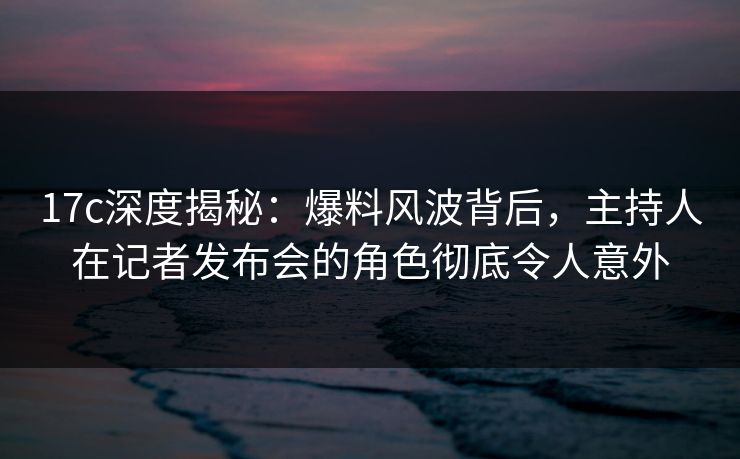 17c深度揭秘:爆料风波背后,主持人在记者发布会的角色彻底令人意外 17c深度揭秘:爆料风波背后,主持人在记者发布会的角色彻底令人意外