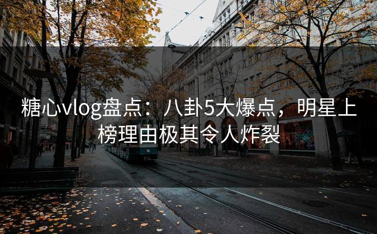 糖心vlog盘点：八卦5大爆点，明星上榜理由极其令人炸裂