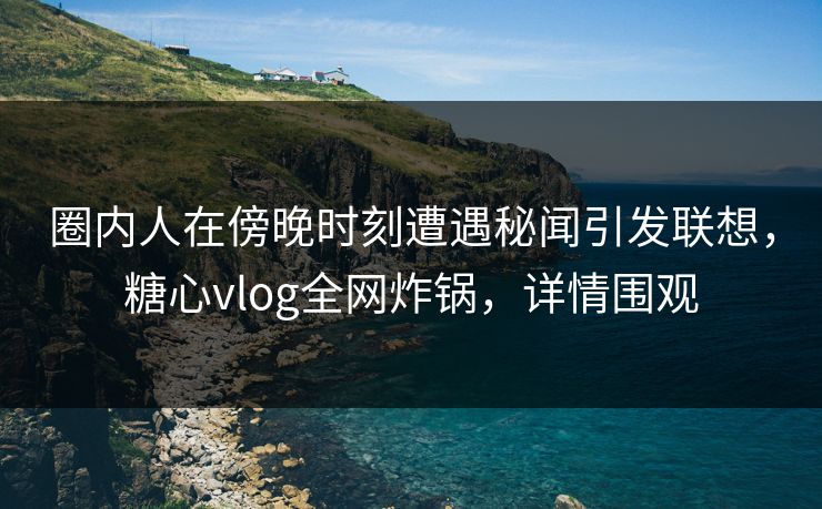 圈内人在傍晚时刻遭遇秘闻引发联想,糖心vlog全网炸锅,详情围观 圈内人在傍晚时刻遭遇秘闻引发联想,糖心vlog全网炸锅,详情围观