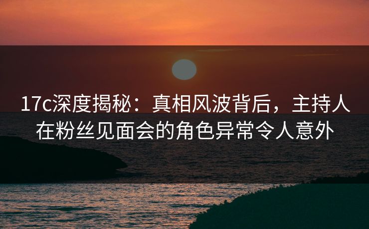 17c深度揭秘:真相风波背后,主持人在粉丝见面会的角色异常令人意外 17c深度揭秘:真相风波背后,主持人在粉丝见面会的角色异常令人意外
