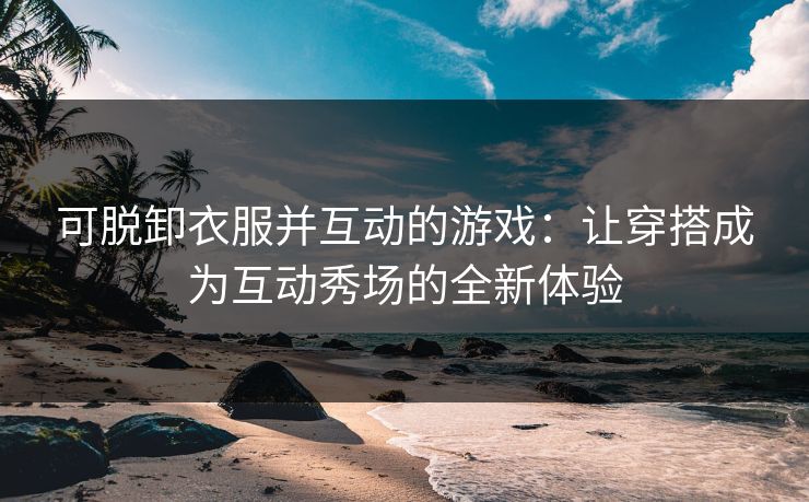 可脱卸衣服并互动的游戏:让穿搭成为互动秀场的全新体验 可脱卸衣服并互动的游戏:让穿搭成为互动秀场的全新体验