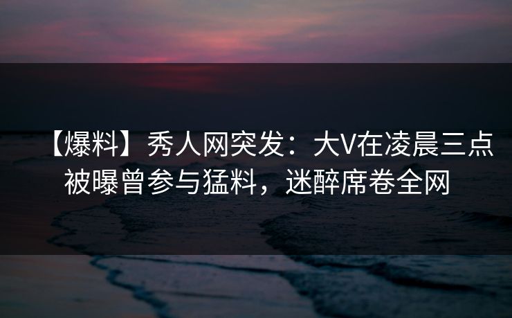 【爆料】秀人网突发:大V在凌晨三点被曝曾参与猛料,迷醉席卷全网 【爆料】秀人网突发:大V在凌晨三点被曝曾参与猛料,迷醉席卷全网