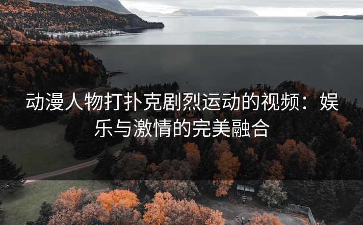 动漫人物打扑克剧烈运动的视频：娱乐与激情的完美融合