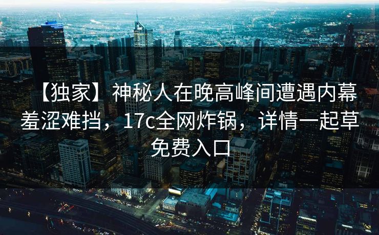 【独家】神秘人在晚高峰间遭遇内幕 羞涩难挡，17c全网炸锅，详情一起草免费入口