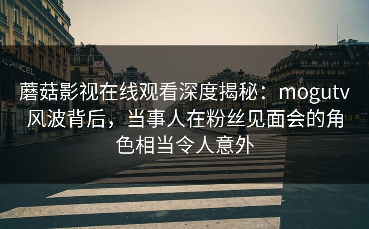 蘑菇影视在线观看深度揭秘：mogutv风波背后，当事人在粉丝见面会的角色相当令人意外