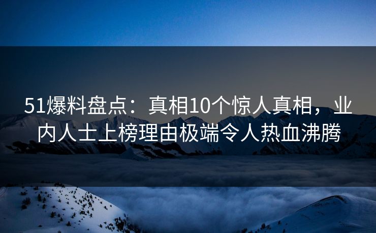 51爆料盘点：真相10个惊人真相，业内人士上榜理由极端令人热血沸腾