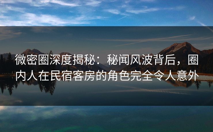 微密圈深度揭秘：秘闻风波背后，圈内人在民宿客房的角色完全令人意外