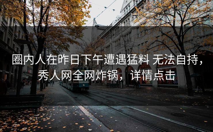 圈内人在昨日下午遭遇猛料 无法自持，秀人网全网炸锅，详情点击