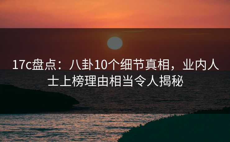 17c盘点:八卦10个细节真相,业内人士上榜理由相当令人揭秘 17c盘点:八卦10个细节真相,业内人士上榜理由相当令人揭秘