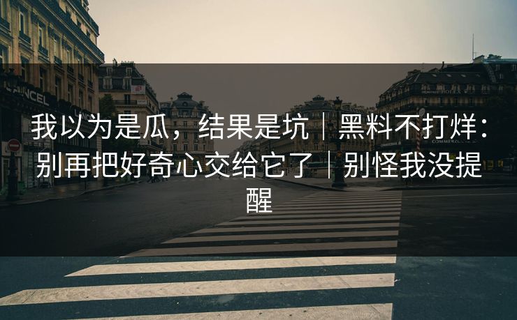 我以为是瓜，结果是坑｜黑料不打烊：别再把好奇心交给它了｜别怪我没提醒