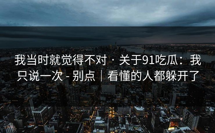 我当时就觉得不对 · 关于91吃瓜:我只说一次 - 别点|看懂的人都躲开了 我当时就觉得不对 · 关于91吃瓜:我只说一次 - 别点|看懂的人都躲开了