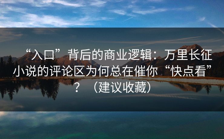 “入口”背后的商业逻辑:万里长征小说的评论区为何总在催你“快点看”?(建议收藏) “入口”背后的商业逻辑:万里长征小说的评论区为何总在催你“快点看”?(建议收藏)