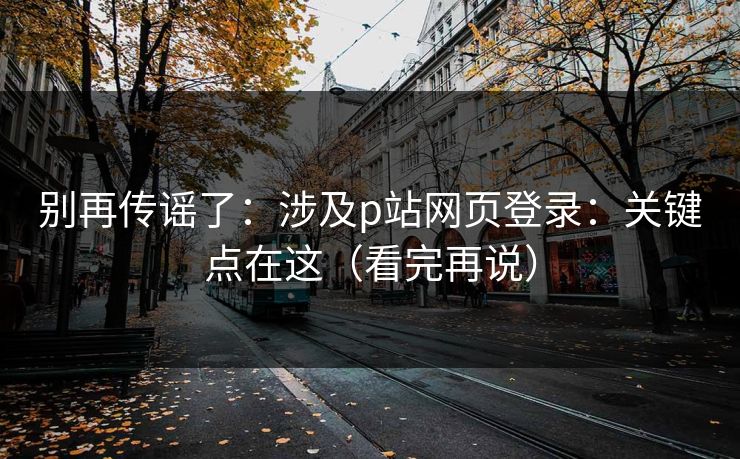 别再传谣了：涉及p站网页登录：关键点在这（看完再说）