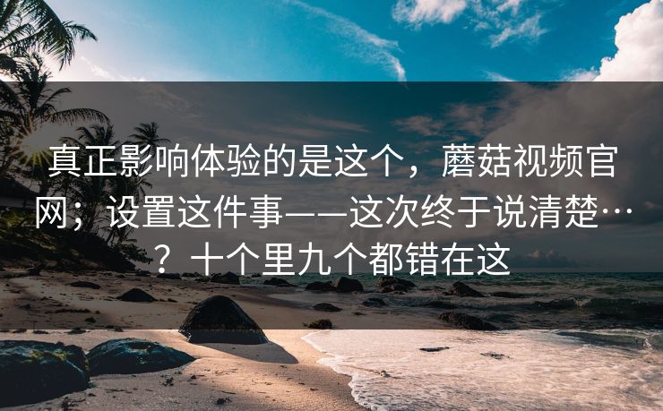 真正影响体验的是这个，蘑菇视频官网；设置这件事——这次终于说清楚…？十个里九个都错在这