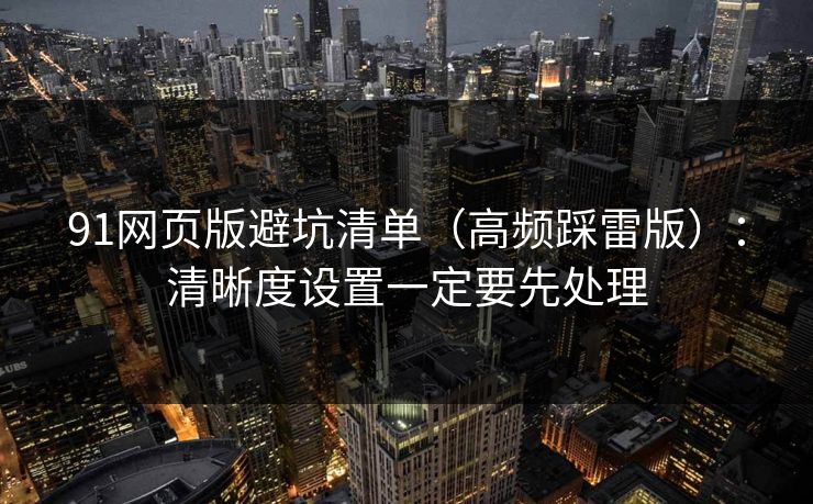 91网页版避坑清单（高频踩雷版）：清晰度设置一定要先处理