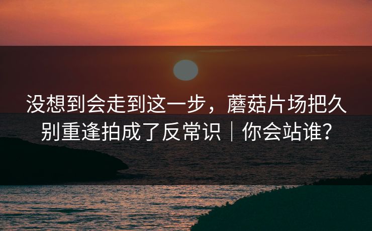 没想到会走到这一步,蘑菇片场把久别重逢拍成了反常识|你会站谁? 没想到会走到这一步,蘑菇片场把久别重逢拍成了反常识|你会站谁?