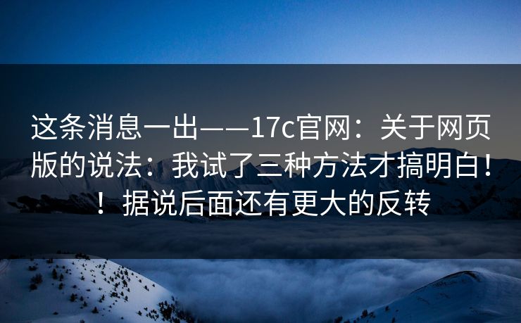 这条消息一出——17c官网：关于网页版的说法：我试了三种方法才搞明白！！据说后面还有更大的反转