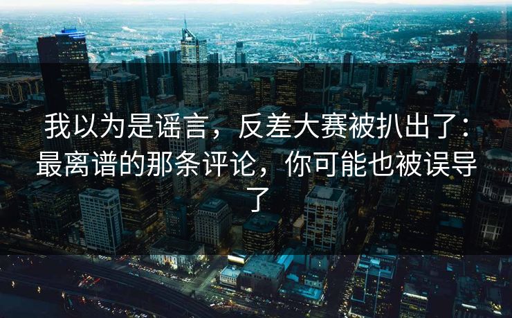 我以为是谣言，反差大赛被扒出了：最离谱的那条评论，你可能也被误导了