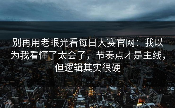 别再用老眼光看每日大赛官网：我以为我看懂了太会了，节奏点才是主线，但逻辑其实很硬