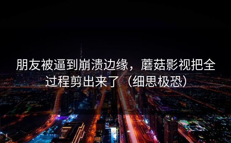 朋友被逼到崩溃边缘，蘑菇影视把全过程剪出来了（细思极恐）